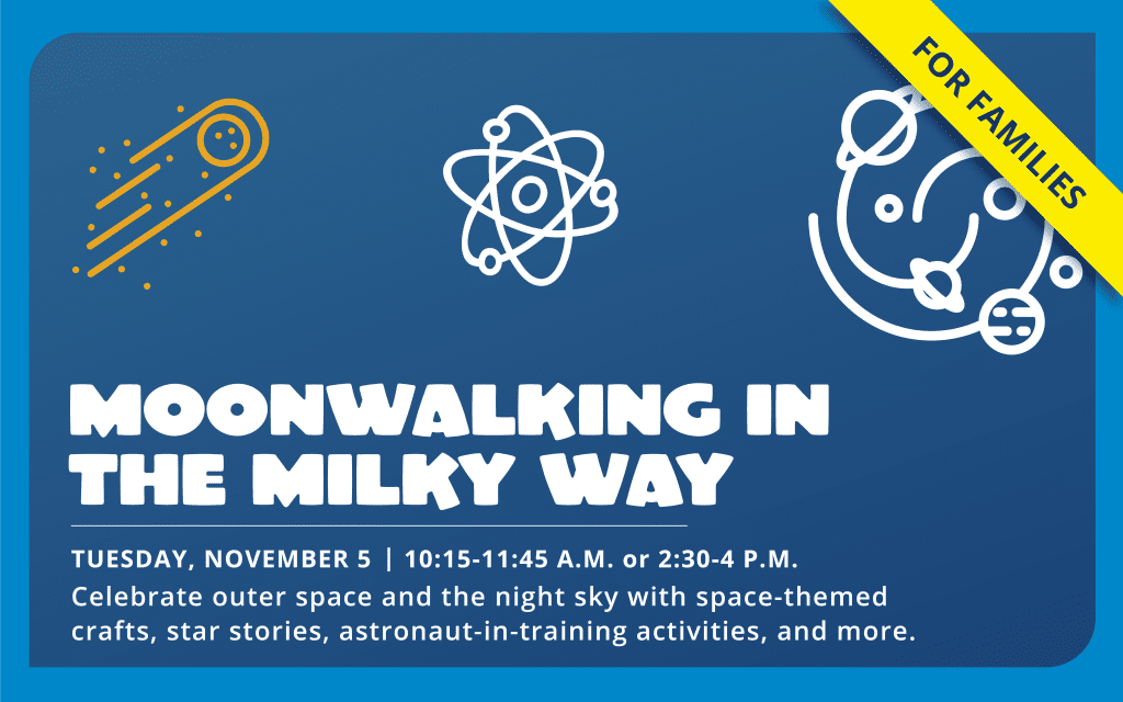 Moonwalking in the Milky Way (for families), Tuesday, November 5, 10:15 to 11:45 a.m. or 2:30 to 4 p.m. Celebrate outer space and the night sky with space-themed crafts, star stories, astronaut-in-training activities, and more.