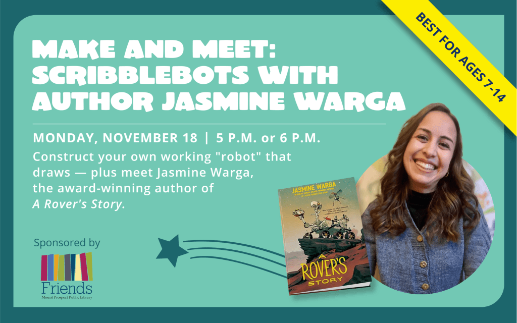 Make and Meet: Scribblebots with Author Jasmine Warga, Monday, November 18, 5 p.m. or 6 p.m. Best for ages 8 to 14. Construct your own working "robot" that draws - plus meet Jasmine Warga, the award-winning author of A Rover's Story.